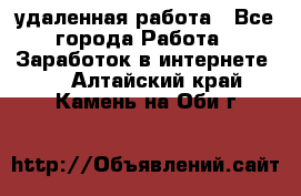 удаленная работа - Все города Работа » Заработок в интернете   . Алтайский край,Камень-на-Оби г.